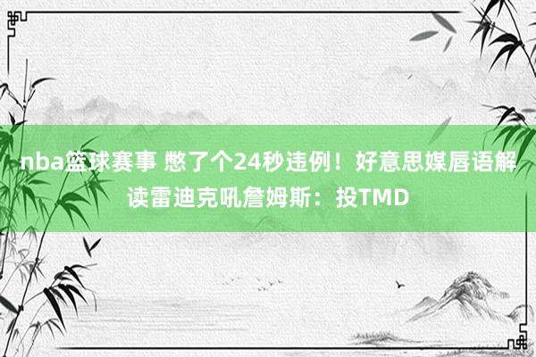 nba篮球赛事 憋了个24秒违例！好意思媒唇语解读雷迪克吼詹姆斯：投TMD