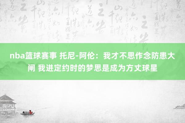 nba篮球赛事 托尼-阿伦：我才不思作念防患大闸 我进定约时的梦思是成为方丈球星