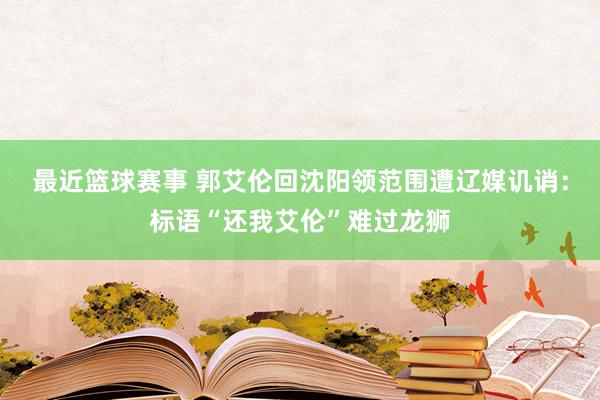 最近篮球赛事 郭艾伦回沈阳领范围遭辽媒讥诮：标语“还我艾伦”难过龙狮