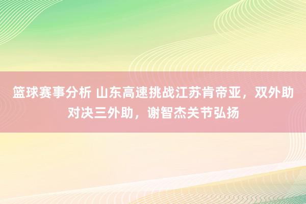 篮球赛事分析 山东高速挑战江苏肯帝亚，双外助对决三外助，谢智杰关节弘扬