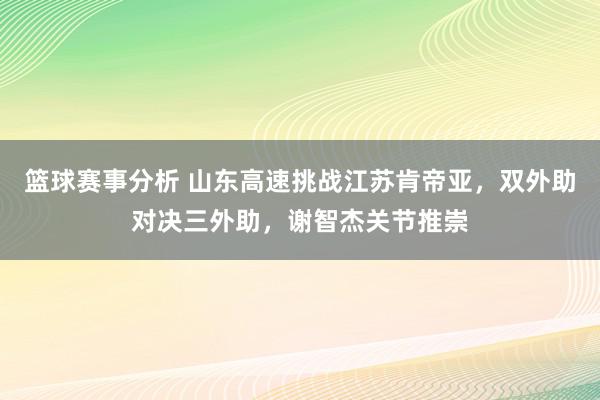 篮球赛事分析 山东高速挑战江苏肯帝亚，双外助对决三外助，谢智杰关节推崇