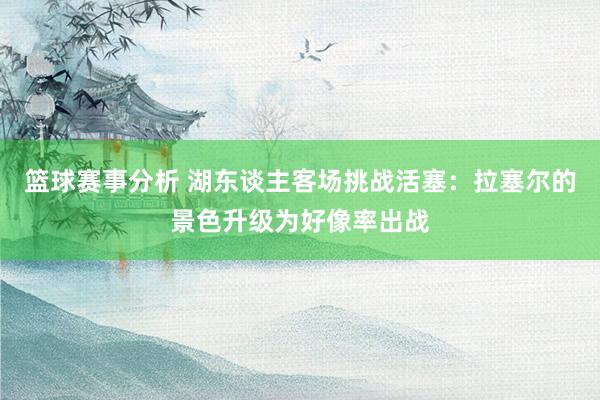 篮球赛事分析 湖东谈主客场挑战活塞：拉塞尔的景色升级为好像率出战