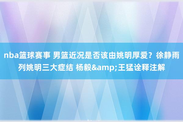 nba篮球赛事 男篮近况是否该由姚明厚爱？徐静雨列姚明三大症结 杨毅&王猛诠释注解