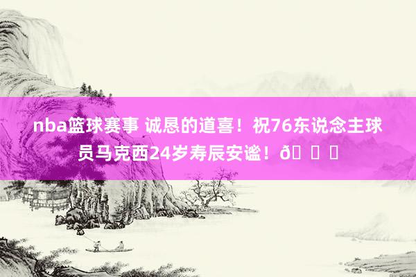 nba篮球赛事 诚恳的道喜！祝76东说念主球员马克西24岁寿辰安谧！🎂