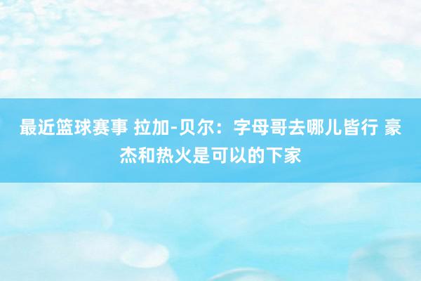 最近篮球赛事 拉加-贝尔：字母哥去哪儿皆行 豪杰和热火是可以的下家