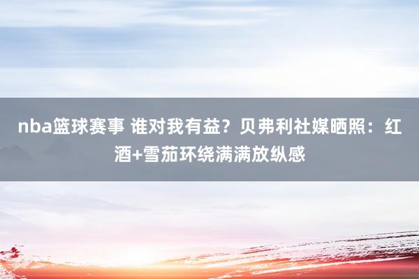 nba篮球赛事 谁对我有益？贝弗利社媒晒照：红酒+雪茄环绕满满放纵感