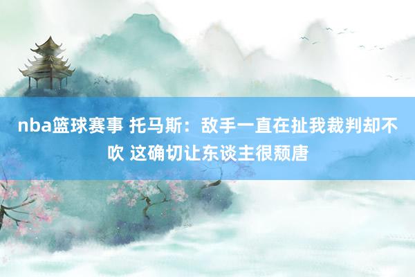 nba篮球赛事 托马斯：敌手一直在扯我裁判却不吹 这确切让东谈主很颓唐