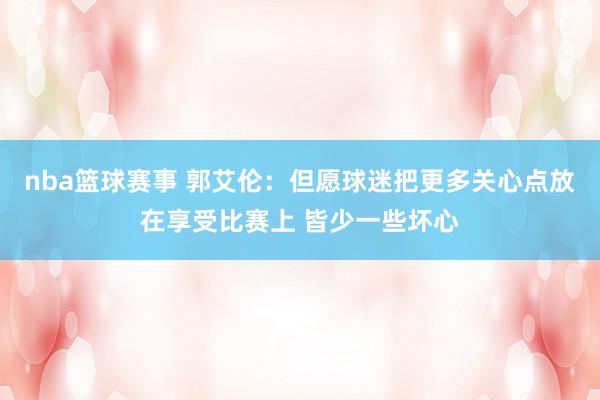 nba篮球赛事 郭艾伦：但愿球迷把更多关心点放在享受比赛上 皆少一些坏心