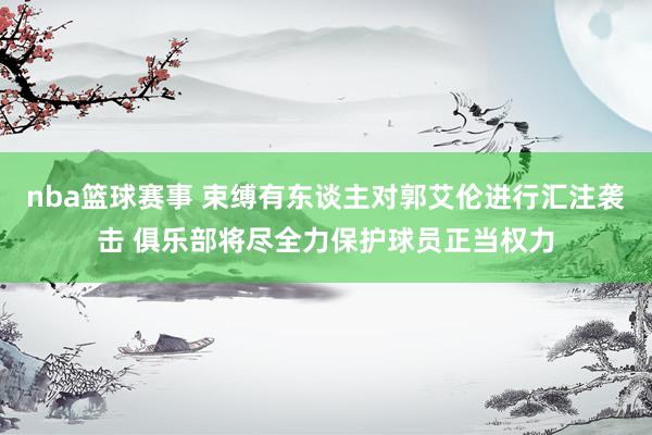 nba篮球赛事 束缚有东谈主对郭艾伦进行汇注袭击 俱乐部将尽全力保护球员正当权力