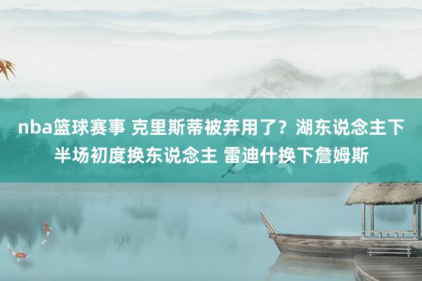 nba篮球赛事 克里斯蒂被弃用了？湖东说念主下半场初度换东说念主 雷迪什换下詹姆斯