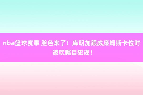 nba篮球赛事 脸色来了！库明加跟威廉姆斯卡位时 被吹瞩目犯规！