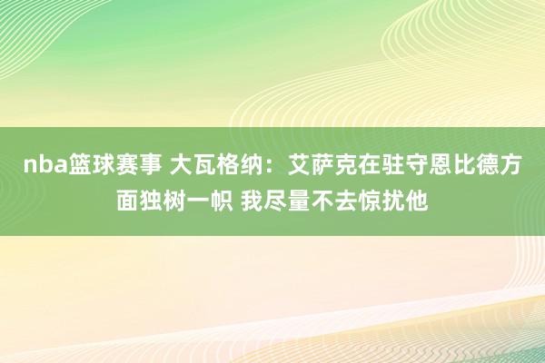 nba篮球赛事 大瓦格纳：艾萨克在驻守恩比德方面独树一帜 我尽量不去惊扰他