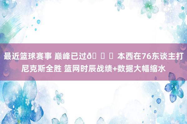 最近篮球赛事 巅峰已过😑本西在76东谈主打尼克斯全胜 篮网时辰战绩+数据大幅缩水