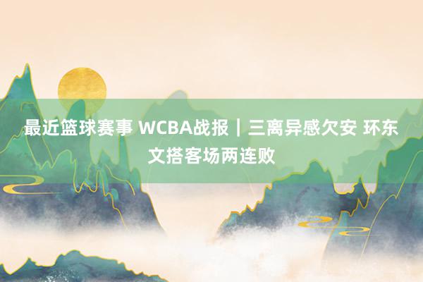 最近篮球赛事 WCBA战报｜三离异感欠安 环东文搭客场两连败