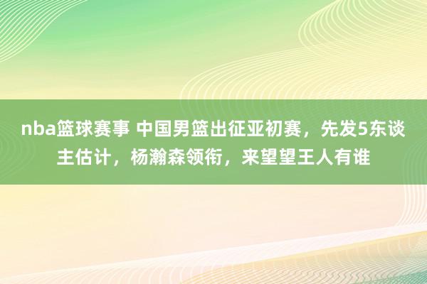 nba篮球赛事 中国男篮出征亚初赛，先发5东谈主估计，杨瀚森领衔，来望望王人有谁