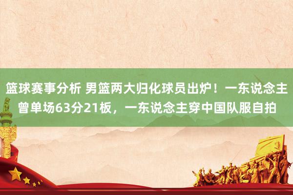 篮球赛事分析 男篮两大归化球员出炉！一东说念主曾单场63分21板，一东说念主穿中国队服自拍