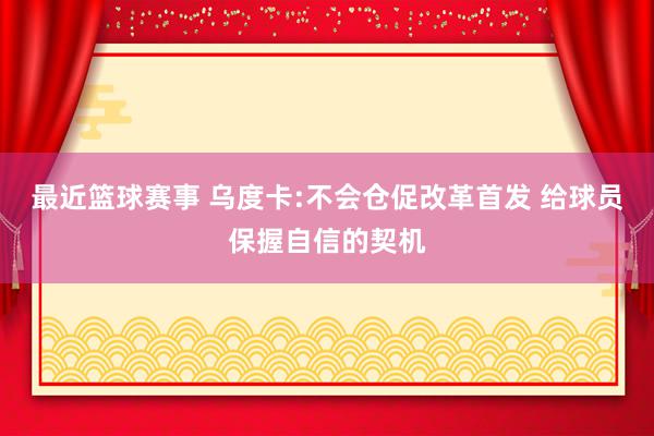 最近篮球赛事 乌度卡:不会仓促改革首发 给球员保握自信的契机