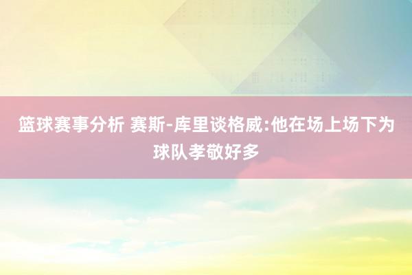 篮球赛事分析 赛斯-库里谈格威:他在场上场下为球队孝敬好多