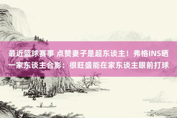 最近篮球赛事 点赞妻子是超东谈主！弗格INS晒一家东谈主合影：很旺盛能在家东谈主眼前打球