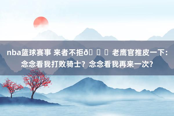 nba篮球赛事 来者不拒😂老鹰官推皮一下：念念看我打败骑士？念念看我再来一次？