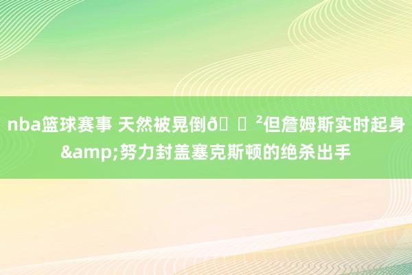 nba篮球赛事 天然被晃倒😲但詹姆斯实时起身&努力封盖塞克斯顿的绝杀出手