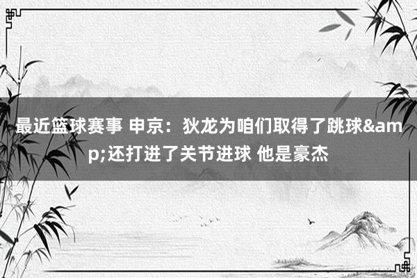 最近篮球赛事 申京：狄龙为咱们取得了跳球&还打进了关节进球 他是豪杰