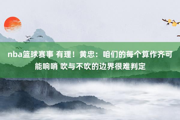 nba篮球赛事 有理！黄忠：咱们的每个算作齐可能响哨 吹与不吹的边界很难判定