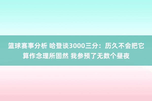 篮球赛事分析 哈登谈3000三分：历久不会把它算作念理所固然 我参预了无数个昼夜