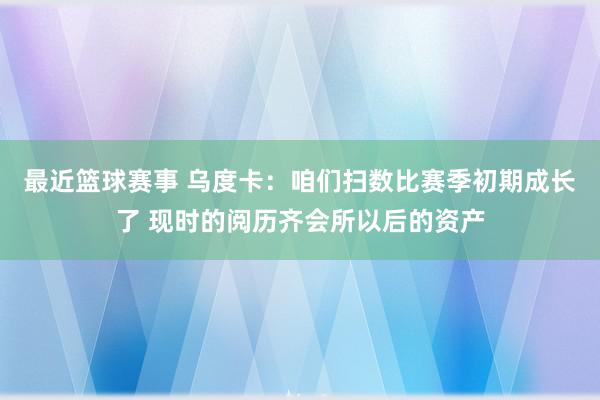 最近篮球赛事 乌度卡：咱们扫数比赛季初期成长了 现时的阅历齐会所以后的资产