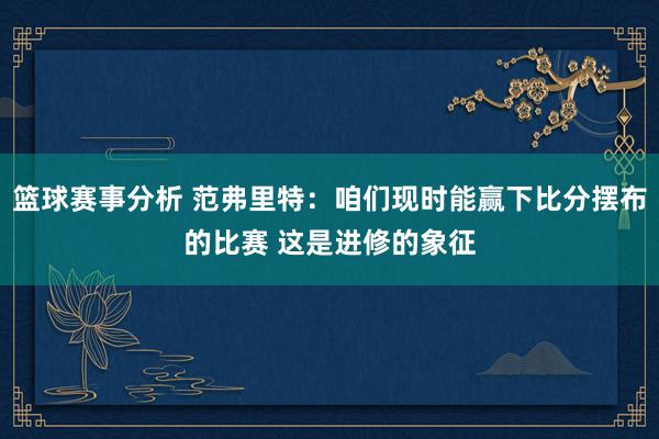 篮球赛事分析 范弗里特：咱们现时能赢下比分摆布的比赛 这是进修的象征