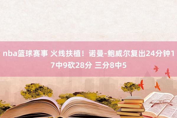 nba篮球赛事 火线扶植！诺曼-鲍威尔复出24分钟17中9砍28分 三分8中5