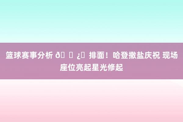 篮球赛事分析 🐿️排面！哈登撒盐庆祝 现场座位亮起星光修起