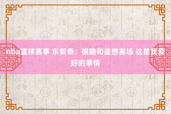 nba篮球赛事 东契奇：很随和追想赛场 这是我爱好的事情