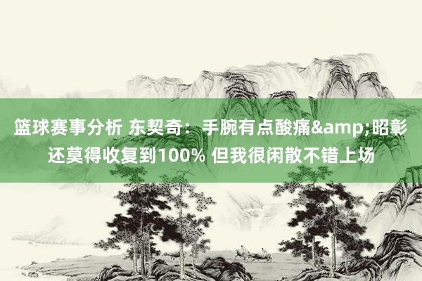 篮球赛事分析 东契奇：手腕有点酸痛&昭彰还莫得收复到100% 但我很闲散不错上场