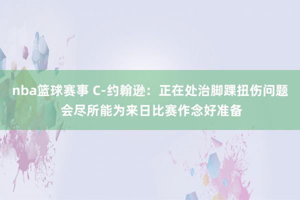 nba篮球赛事 C-约翰逊：正在处治脚踝扭伤问题 会尽所能为来日比赛作念好准备