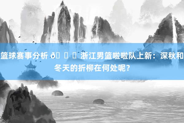 篮球赛事分析 😍浙江男篮啦啦队上新：深秋和冬天的折柳在何处呢？