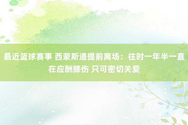 最近篮球赛事 西蒙斯道提前离场：往时一年半一直在应酬膝伤 只可密切关爱