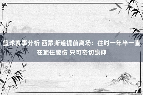 篮球赛事分析 西蒙斯道提前离场：往时一年半一直在顶住膝伤 只可密切瞻仰