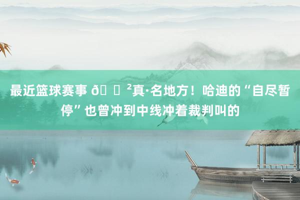 最近篮球赛事 😲真·名地方！哈迪的“自尽暂停”也曾冲到中线冲着裁判叫的