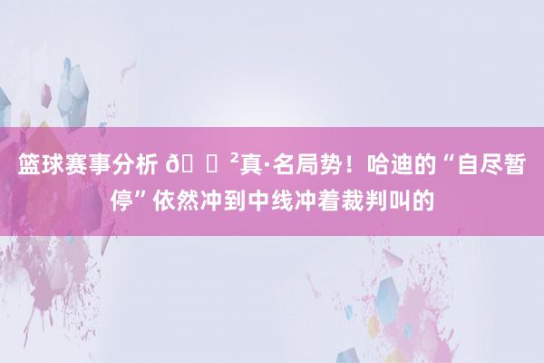 篮球赛事分析 😲真·名局势！哈迪的“自尽暂停”依然冲到中线冲着裁判叫的