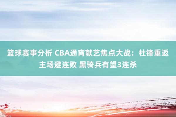 篮球赛事分析 CBA通宵献艺焦点大战：杜锋重返主场避连败 黑骑兵有望3连杀