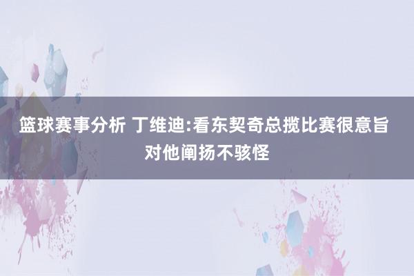 篮球赛事分析 丁维迪:看东契奇总揽比赛很意旨 对他阐扬不骇怪