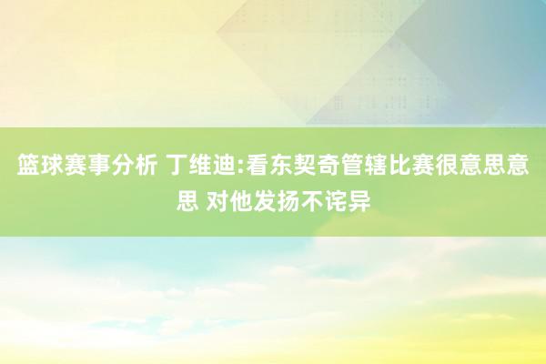 篮球赛事分析 丁维迪:看东契奇管辖比赛很意思意思 对他发扬不诧异