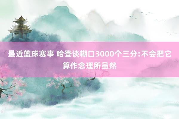 最近篮球赛事 哈登谈糊口3000个三分:不会把它算作念理所虽然