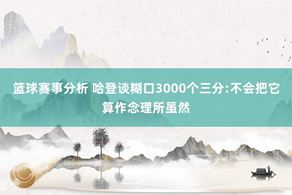 篮球赛事分析 哈登谈糊口3000个三分:不会把它算作念理所虽然