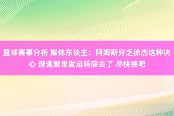 篮球赛事分析 媒体东谈主：阿姆斯穷乏徐杰这种决心 遭逢繁重就运转除去了 尽快换吧