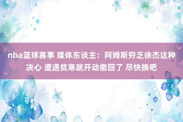 nba篮球赛事 媒体东谈主：阿姆斯穷乏徐杰这种决心 遭遇贫寒就开动撤回了 尽快换吧