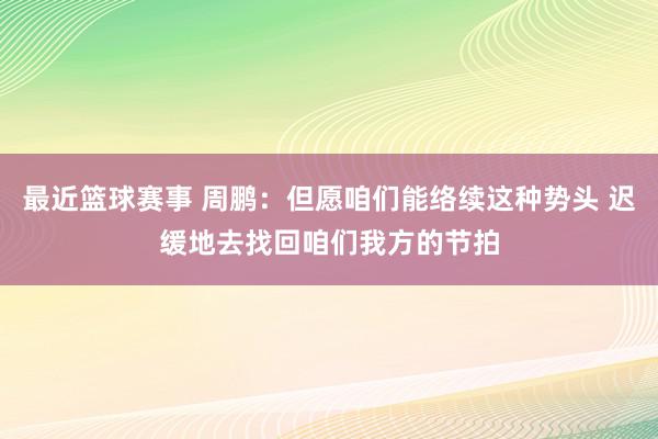 最近篮球赛事 周鹏：但愿咱们能络续这种势头 迟缓地去找回咱们我方的节拍