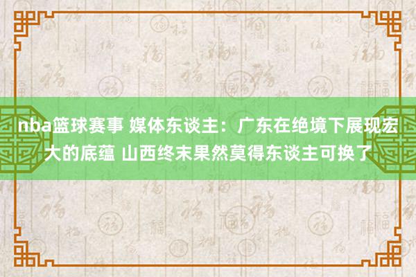 nba篮球赛事 媒体东谈主：广东在绝境下展现宏大的底蕴 山西终末果然莫得东谈主可换了