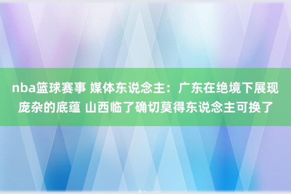 nba篮球赛事 媒体东说念主：广东在绝境下展现庞杂的底蕴 山西临了确切莫得东说念主可换了